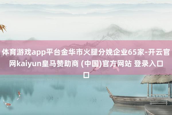 体育游戏app平台金华市火腿分娩企业65家-开云官网kaiyun皇马赞助商 (中国)官方网站 登录入口