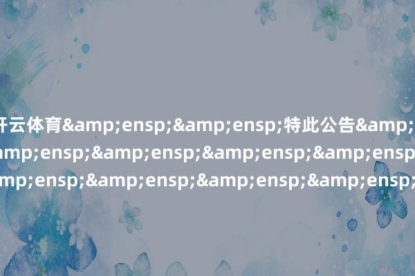 开云体育&ensp;&ensp;特此公告&ensp;&ensp;&ensp;&ensp;&ensp;&ensp;&ensp;&ensp;&ensp;&ensp;&ensp;&ensp;&ensp;&ensp;&ensp;&ensp;&ensp;&ensp;&ensp;&ensp;&ensp;&ensp;&ensp;&ensp;&ensp;&ensp;&ensp;&ensp;&ensp;&ensp;