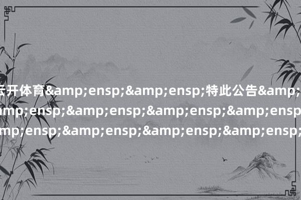 云开体育&ensp;&ensp;特此公告&ensp;&ensp;&ensp;&ensp;&ensp;&ensp;&ensp;&ensp;&ensp;&ensp;&ensp;&ensp;&ensp;&ensp;&ensp;&ensp;&ensp;&ensp;&ensp;&ensp;&ensp;&ensp;&ensp;&ensp;&ensp;&ensp;&ensp;&ensp;&ensp;&ensp;