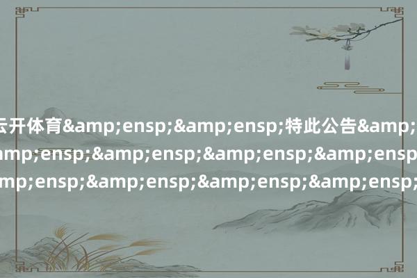 云开体育&ensp;&ensp;特此公告&ensp;&ensp;&ensp;&ensp;&ensp;&ensp;&ensp;&ensp;&ensp;&ensp;&ensp;&ensp;&ensp;&ensp;&ensp;&ensp;&ensp;&ensp;&ensp;&ensp;&ensp;&ensp;&ensp;&ensp;&ensp;&ensp;&ensp;&ensp;&ensp;&ensp;