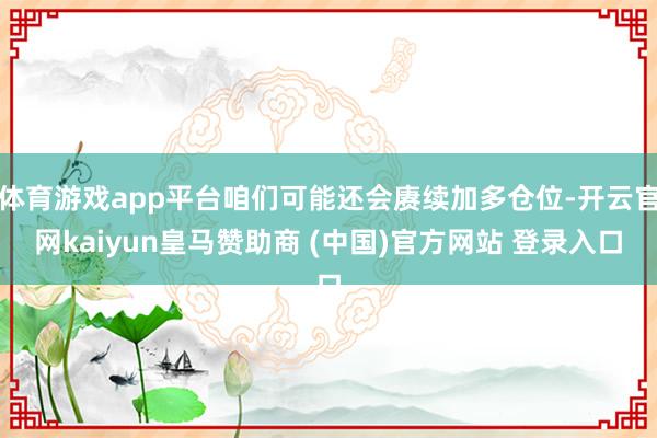 体育游戏app平台咱们可能还会赓续加多仓位-开云官网kaiyun皇马赞助商 (中国)官方网站 登录入口