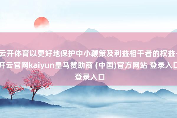 云开体育以更好地保护中小鞭策及利益相干者的权益-开云官网kaiyun皇马赞助商 (中国)官方网站 登录入口