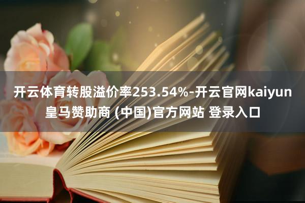 开云体育转股溢价率253.54%-开云官网kaiyun皇马赞助商 (中国)官方网站 登录入口