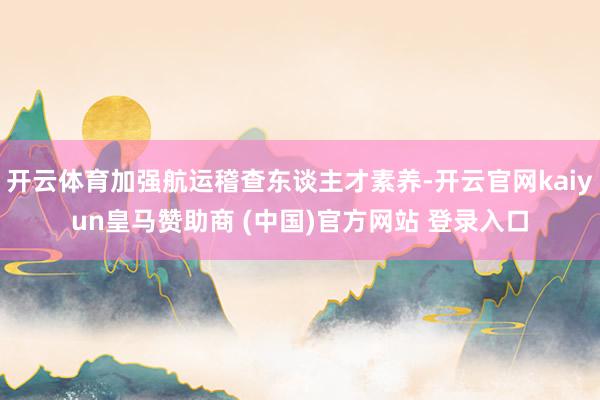 开云体育加强航运稽查东谈主才素养-开云官网kaiyun皇马赞助商 (中国)官方网站 登录入口