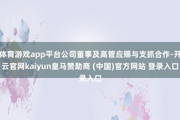 体育游戏app平台公司董事及高管应赐与支抓合作-开云官网kaiyun皇马赞助商 (中国)官方网站 登录入口