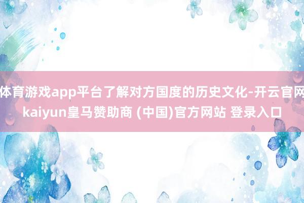 体育游戏app平台了解对方国度的历史文化-开云官网kaiyun皇马赞助商 (中国)官方网站 登录入口