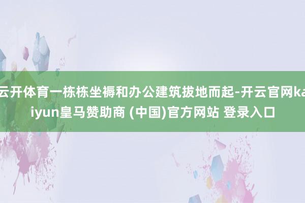 云开体育一栋栋坐褥和办公建筑拔地而起-开云官网kaiyun皇马赞助商 (中国)官方网站 登录入口