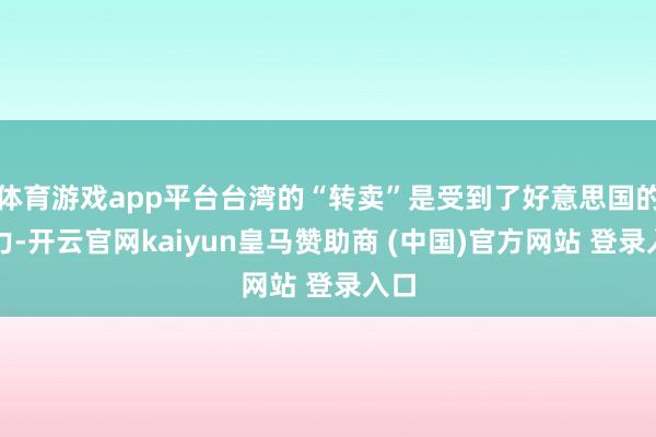 体育游戏app平台台湾的“转卖”是受到了好意思国的压力-开云官网kaiyun皇马赞助商 (中国)官方网站 登录入口