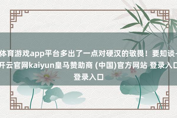 体育游戏app平台多出了一点对硬汉的敬畏！要知谈-开云官网kaiyun皇马赞助商 (中国)官方网站 登录入口