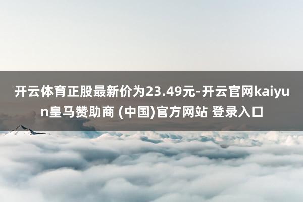 开云体育正股最新价为23.49元-开云官网kaiyun皇马赞助商 (中国)官方网站 登录入口