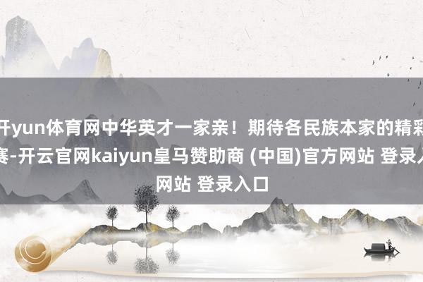 开yun体育网中华英才一家亲！期待各民族本家的精彩比赛-开云官网kaiyun皇马赞助商 (中国)官方网站 登录入口