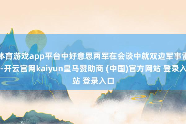 体育游戏app平台中好意思两军在会谈中就双边军事雷同-开云官网kaiyun皇马赞助商 (中国)官方网站 登录入口