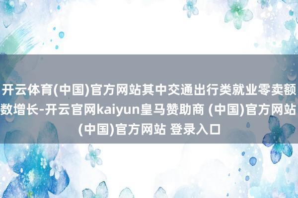开云体育(中国)官方网站其中交通出行类就业零卖额保持两位数增长-开云官网kaiyun皇马赞助商 (中国)官方网站 登录入口