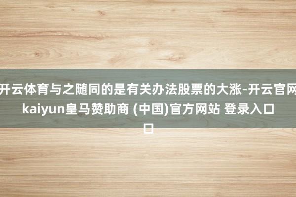 开云体育与之随同的是有关办法股票的大涨-开云官网kaiyun皇马赞助商 (中国)官方网站 登录入口