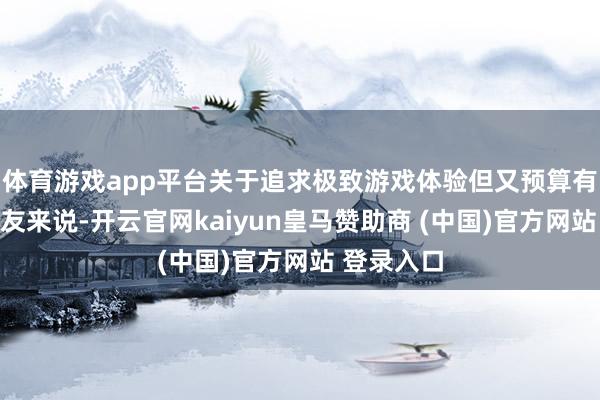 体育游戏app平台关于追求极致游戏体验但又预算有限的一又友来说-开云官网kaiyun皇马赞助商 (中国)官方网站 登录入口