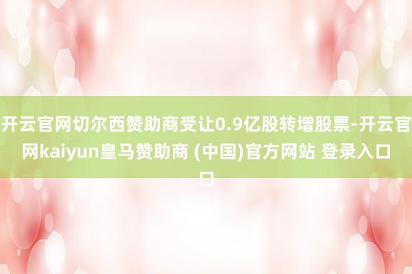 开云官网切尔西赞助商受让0.9亿股转增股票-开云官网kaiyun皇马赞助商 (中国)官方网站 登录入口