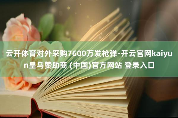 云开体育对外采购7600万发枪弹-开云官网kaiyun皇马赞助商 (中国)官方网站 登录入口