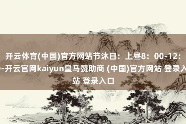 开云体育(中国)官方网站节沐日：上昼8：00-12：00-开云官网kaiyun皇马赞助商 (中国)官方网站 登录入口