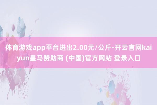 体育游戏app平台进出2.00元/公斤-开云官网kaiyun皇马赞助商 (中国)官方网站 登录入口