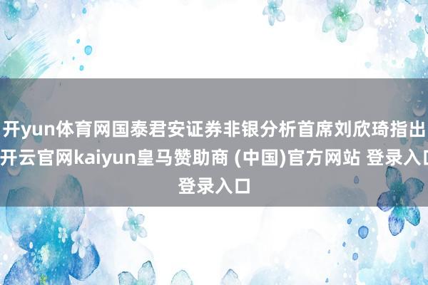 开yun体育网　　国泰君安证券非银分析首席刘欣琦指出-开云官网kaiyun皇马赞助商 (中国)官方网站 登录入口