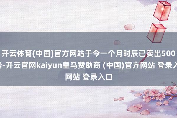 开云体育(中国)官方网站于今一个月时辰已卖出500+套-开云官网kaiyun皇马赞助商 (中国)官方网站 登录入口
