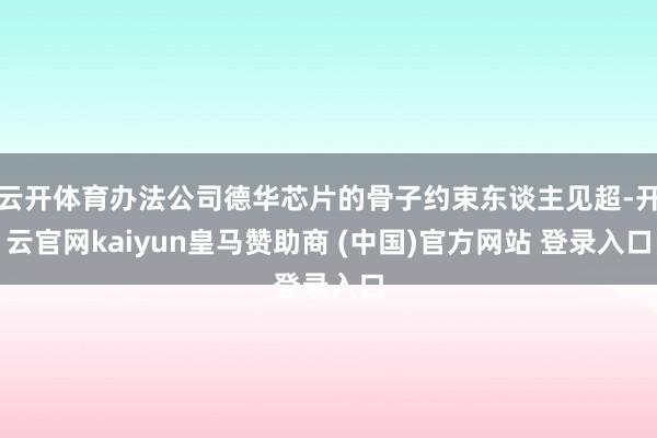 云开体育办法公司德华芯片的骨子约束东谈主见超-开云官网kaiyun皇马赞助商 (中国)官方网站 登录入口