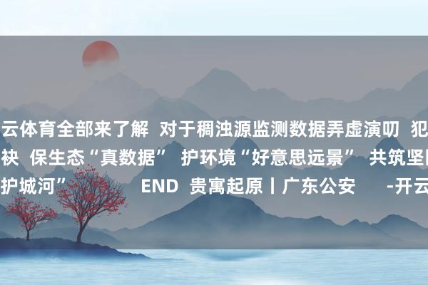 开云体育全部来了解  对于稠浊源监测数据弄虚演叨  犯法违规的法律学问  让咱们联袂  保生态“真数据”  护环境“好意思远景”  共筑坚固的绿色数字“护城河”              END  贵寓起原丨广东公安      -开云官网kaiyun皇马赞助商 (中国)官方网站 登录入口