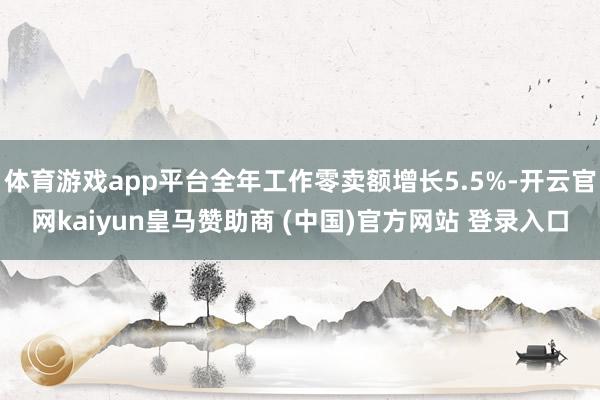 体育游戏app平台全年工作零卖额增长5.5%-开云官网kaiyun皇马赞助商 (中国)官方网站 登录入口