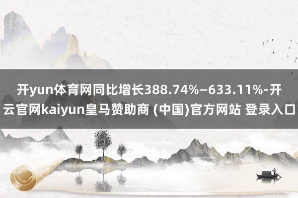 开yun体育网同比增长388.74%—633.11%-开云官网kaiyun皇马赞助商 (中国)官方网站 登录入口
