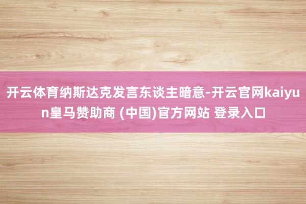开云体育纳斯达克发言东谈主暗意-开云官网kaiyun皇马赞助商 (中国)官方网站 登录入口