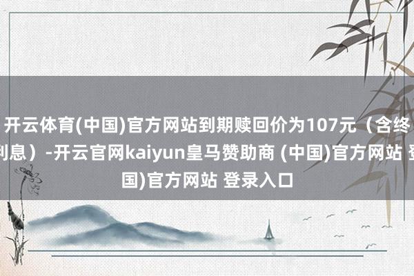 开云体育(中国)官方网站到期赎回价为107元（含终末一期利息）-开云官网kaiyun皇马赞助商 (中国)官方网站 登录入口
