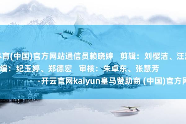 开云体育(中国)官方网站通信员赖晓婷   剪辑：刘樱洁、汪滢（实习剪辑）   责编：纪玉婷、郑德宏   审核：朱卓东、张慧芳                                        -开云官网kaiyun皇马赞助商 (中国)官方网站 登录入口