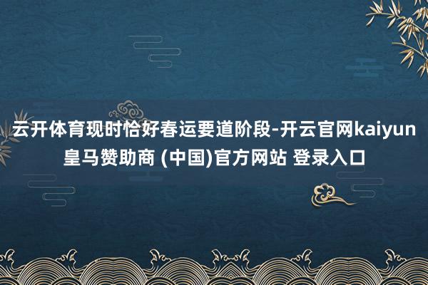 云开体育现时恰好春运要道阶段-开云官网kaiyun皇马赞助商 (中国)官方网站 登录入口