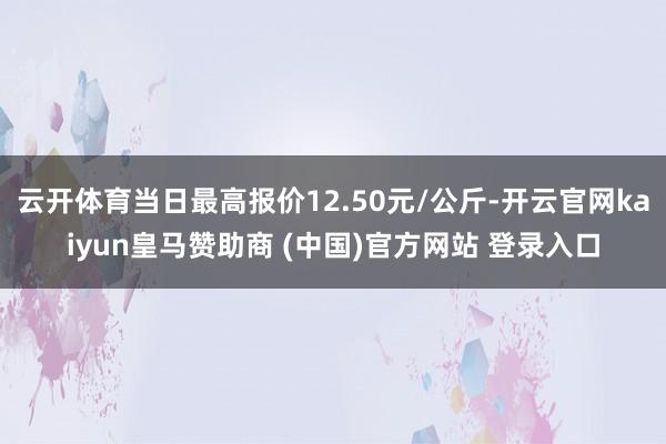 云开体育当日最高报价12.50元/公斤-开云官网kaiyun皇马赞助商 (中国)官方网站 登录入口