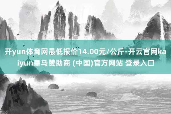 开yun体育网最低报价14.00元/公斤-开云官网kaiyun皇马赞助商 (中国)官方网站 登录入口
