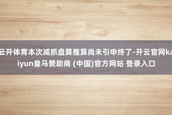 云开体育本次减抓盘算推算尚未引申终了-开云官网kaiyun皇马赞助商 (中国)官方网站 登录入口