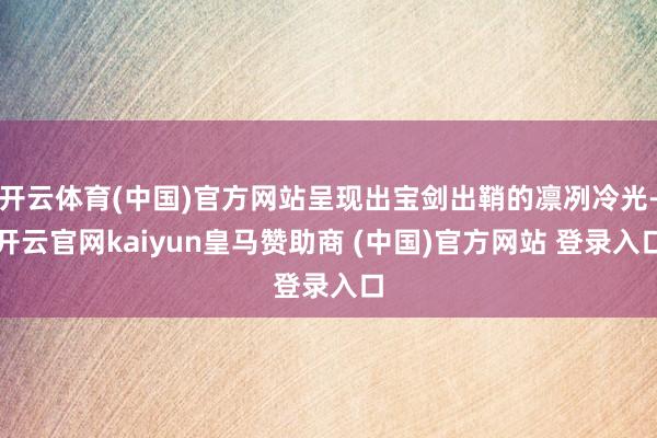 开云体育(中国)官方网站呈现出宝剑出鞘的凛冽冷光-开云官网kaiyun皇马赞助商 (中国)官方网站 登录入口