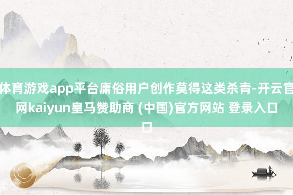 体育游戏app平台庸俗用户创作莫得这类杀青-开云官网kaiyun皇马赞助商 (中国)官方网站 登录入口