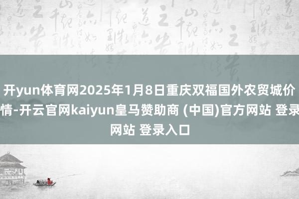 开yun体育网2025年1月8日重庆双福国外农贸城价钱行情-开云官网kaiyun皇马赞助商 (中国)官方网站 登录入口