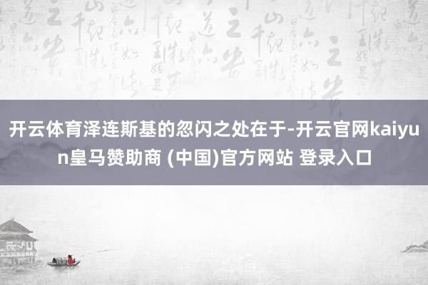 开云体育泽连斯基的忽闪之处在于-开云官网kaiyun皇马赞助商 (中国)官方网站 登录入口