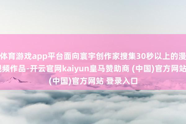 体育游戏app平台面向寰宇创作家搜集30秒以上的漫短剧/短视频作品-开云官网kaiyun皇马赞助商 (中国)官方网站 登录入口