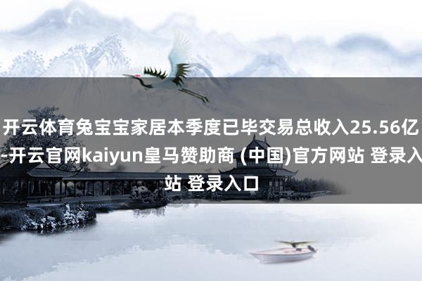 开云体育兔宝宝家居本季度已毕交易总收入25.56亿元-开云官网kaiyun皇马赞助商 (中国)官方网站 登录入口