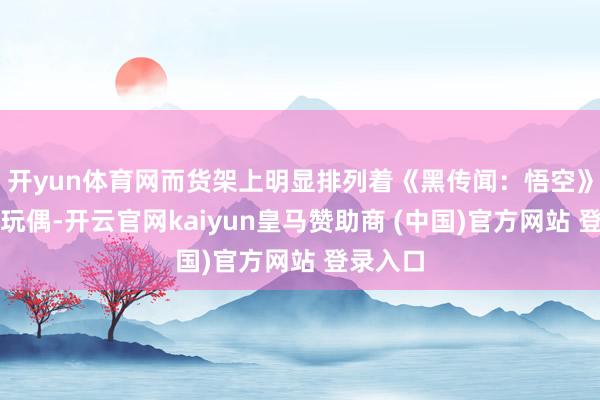 开yun体育网而货架上明显排列着《黑传闻：悟空》的八戒玩偶-开云官网kaiyun皇马赞助商 (中国)官方网站 登录入口
