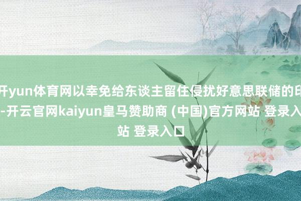 开yun体育网以幸免给东谈主留住侵扰好意思联储的印象-开云官网kaiyun皇马赞助商 (中国)官方网站 登录入口