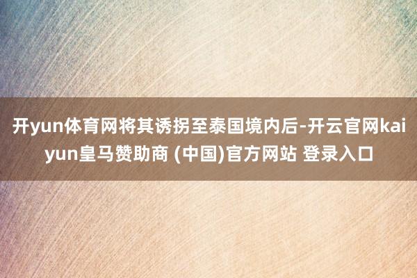 开yun体育网将其诱拐至泰国境内后-开云官网kaiyun皇马赞助商 (中国)官方网站 登录入口