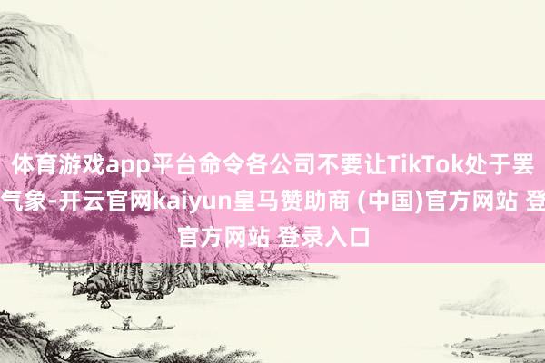 体育游戏app平台命令各公司不要让TikTok处于罢手驱动气象-开云官网kaiyun皇马赞助商 (中国)官方网站 登录入口