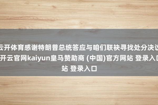 云开体育感谢特朗普总统答应与咱们联袂寻找处分决议-开云官网kaiyun皇马赞助商 (中国)官方网站 登录入口