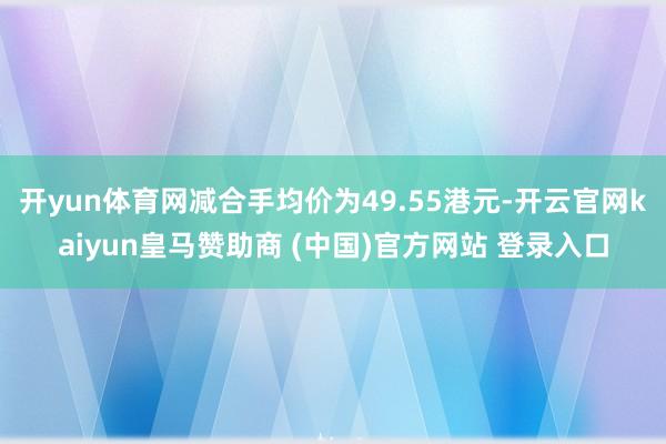 开yun体育网减合手均价为49.55港元-开云官网kaiyun皇马赞助商 (中国)官方网站 登录入口