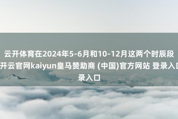云开体育在2024年5-6月和10-12月这两个时辰段-开云官网kaiyun皇马赞助商 (中国)官方网站 登录入口
