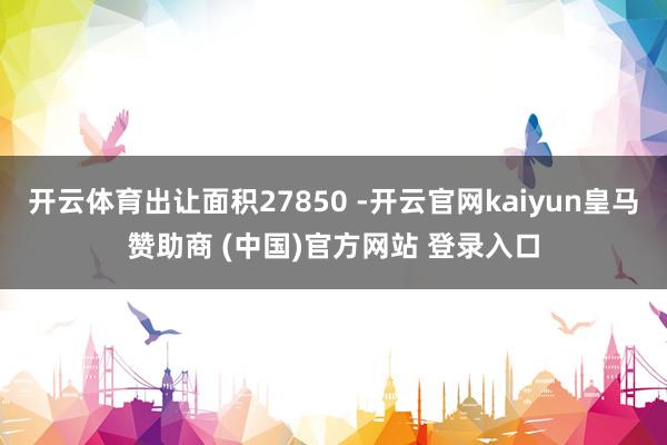 开云体育出让面积27850 -开云官网kaiyun皇马赞助商 (中国)官方网站 登录入口